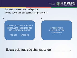 Onde está o erro em cada placa
Como deveriam ser escritas as palavras ?
1. 2.
Essas palavras são chamadas de__________________.
EXPLORAÇÃO SEXUAL E TRÁFEGO
DE CRIANÇAS E ADOLESCENTES
SÃO CRIMES. DENUNCIE JÁ!
TEL. 100 NACIONAL
O RECIFE PEDIU.
A PREFEITURA ESTÁ
COMPRINDO
 