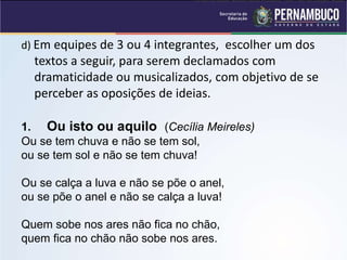 d) Em equipes de 3 ou 4 integrantes, escolher um dos
textos a seguir, para serem declamados com
dramaticidade ou musicalizados, com objetivo de se
perceber as oposições de ideias.
1. Ou isto ou aquilo (Cecília Meireles)
Ou se tem chuva e não se tem sol,
ou se tem sol e não se tem chuva!
Ou se calça a luva e não se põe o anel,
ou se põe o anel e não se calça a luva!
Quem sobe nos ares não fica no chão,
quem fica no chão não sobe nos ares.
Ou isto ou aquilo, Editora Nova Fronteira, 1990 - Rio de Janeiro, Brasil
 