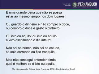 É uma grande pena que não se possa
estar ao mesmo tempo nos dois lugares!
Ou guardo o dinheiro e não compro o doce,
ou compro o doce e gasto o dinheiro.
Ou isto ou aquilo: ou isto ou aquilo...
e vivo escolhendo o dia inteiro!
Não sei se brinco, não sei se estudo,
se saio correndo ou fico tranquilo.
Mas não consegui entender ainda
qual é melhor: se é isto ou aquilo.
(Ou isto ou aquilo, Editora Nova Fronteira, 1990 - Rio de Janeiro, Brasil)
 