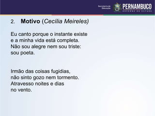 2. Motivo (Cecília Meireles)
Eu canto porque o instante existe
e a minha vida está completa.
Não sou alegre nem sou triste:
sou poeta.
Irmão das coisas fugidias,
não sinto gozo nem tormento.
Atravesso noites e dias
no vento.
 