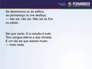 Se desmorono ou se edifico,
se permaneço ou me desfaço,
— não sei, não sei. Não sei se fico
ou passo.
Sei que canto. E a canção é tudo.
Tem sangue eterno a asa ritmada.
E um dia sei que estarei mudo:
— mais nada.
 