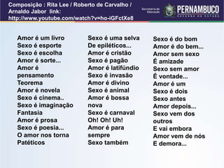 Composição : Rita Lee / Roberto de Carvalho /
Arnaldo Jabor link:
http://www.youtube.com/watch?v=ho-iGFctXe8
Amor é um livro
Sexo é esporte
Sexo é escolha
Amor é sorte...
Amor é
pensamento
Teorema
Amor é novela
Sexo é cinema..
Sexo é imaginação
Fantasia
Amor é prosa
Sexo é poesia...
O amor nos torna
Patéticos
Sexo é uma selva
De epiléticos...
Amor é cristão
Sexo é pagão
Amor é latifúndio
Sexo é invasão
Amor é divino
Sexo é animal
Amor é bossa
nova
Sexo é carnaval
Oh! Oh! Uh!
Amor é para
sempre
Sexo também
Sexo é do bom
Amor é do bem...
Amor sem sexo
É amizade
Sexo sem amor
É vontade...
Amor é um
Sexo é dois
Sexo antes
Amor depois...
Sexo vem dos
outros
E vai embora
Amor vem de nós
E demora...
 