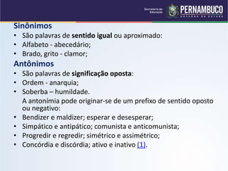 Sinônimos
• São palavras de sentido igual ou aproximado:
• Alfabeto - abecedário;
• Brado, grito - clamor;
Antônimos
• São palavras de significação oposta:
• Ordem - anarquia;
• Soberba – humildade.
A antonímia pode originar-se de um prefixo de sentido oposto
ou negativo:
• Bendizer e maldizer; esperar e desesperar;
• Simpático e antipático; comunista e anticomunista;
• Progredir e regredir; simétrico e assimétrico;
• Concórdia e discórdia; ativo e inativo (1).
 