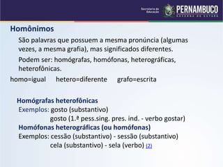 Homônimos
São palavras que possuem a mesma pronúncia (algumas
vezes, a mesma grafia), mas significados diferentes.
Podem ser: homógrafas, homófonas, heterográficas,
heterofônicas.
homo=igual hetero=diferente grafo=escrita
Homógrafas heterofônicas
Exemplos: gosto (substantivo)
gosto (1.ª pess.sing. pres. ind. - verbo gostar)
Homófonas heterográficas (ou homófonas)
Exemplos: cessão (substantivo) - sessão (substantivo)
cela (substantivo) - sela (verbo) (2)
 