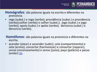 Homógrafos: são palavras iguais na escrita e diferentes na
pronúncia.
• rego (subst.) e rego (verbo); providência (subst.) e providencia
(verbo);colher (verbo) e colher (subst.); jogo (subst.) e jogo
(verbo); apoio (subst.) e apóio (verbo); denúncia (subst.) e
denuncia (verbo).
Homófonos: são palavras iguais na pronúncia e diferentes na
escrita.
• acender (atear) e ascender (subir); cela (compartimento) e
sela (arreio); concertar (harmonizar) e consertar (reparar);
censo (recenseamento) e senso (juízo); paço (palácio) e passo
(andar) (3).
 