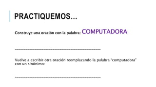 PRACTIQUEMOS…
Construye una oración con la palabra: COMPUTADORA
________________________________________________
Vuelve a escribir otra oración reemplazando la palabra “computadora”
con un sinónimo:
________________________________________________
 
