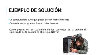 EJEMPLO DE SOLUCIÓN:
La computadora tuvo que pasar por un mantenimiento
Demasiados programas hay en mi ordenador
Como puedes ver en cualquiera de los contextos de la oración el
significado de la palabra es el mismo, NO varía.
 
