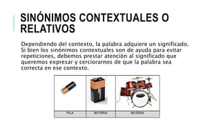 SINÓNIMOS CONTEXTUALES O
RELATIVOS
Dependiendo del contexto, la palabra adquiere un significado.
Si bien los sinónimos contextuales son de ayuda para evitar
repeticiones, debemos prestar atención al significado que
queremos expresar y cerciorarnos de que la palabra sea
correcta en ese contexto.
 