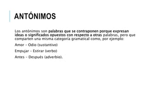 ANTÓNIMOS
Los antónimos son palabras que se contraponen porque expresan
ideas o significados opuestos con respecto a otras palabras, pero que
comparten una misma categoría gramatical como, por ejemplo:
Amor – Odio (sustantivo)
Empujar – Estirar (verbo)
Antes – Después (adverbio).
 