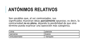 ANTÓNIMOS RELATIVOS
Son vocablos que, al ser contrastados, sus
significados muestran ideas parcialmente opuestas; es decir, la
contrariedad no es plena, dejando la posibilidad de que otro
término pueda expresar una oposición más categórica.
 