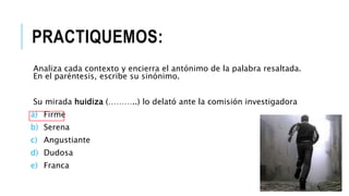 PRACTIQUEMOS:
Analiza cada contexto y encierra el antónimo de la palabra resaltada.
En el paréntesis, escribe su sinónimo.
Su mirada huidiza (………..) lo delató ante la comisión investigadora
a) Firme
b) Serena
c) Angustiante
d) Dudosa
e) Franca
 
