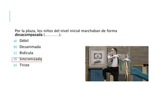 Por la plaza, los niños del nivel inicial marchaban de forma
desacompasada (…………).
a) Débil
b) Desanimada
c) Ridícula
d) Sincronizada
e) Triste
 