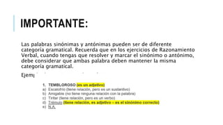 IMPORTANTE:
Las palabras sinónimas y antónimas pueden ser de diferente
categoría gramatical. Recuerda que en los ejercicios de Razonamiento
Verbal, cuando tengas que resolver y marcar el sinónimo o antónimo,
debe considerar que ambas palabra deben mantener la misma
categoría gramatical.
Ejemplo de un ejercicio de sinónimo:
 