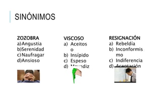 SINÓNIMOS
VISCOSO
a) Aceitos
o
b) Insípido
c) Espeso
d) Movediz
o
ZOZOBRA
a)Angustia
b)Serenidad
c)Naufragar
d)Ansioso
RESIGNACIÓN
a) Rebeldía
b) Inconformis
mo
c) Indiferencia
d) Aceptación
 