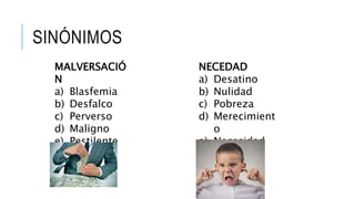 SINÓNIMOS
MALVERSACIÓ
N
a) Blasfemia
b) Desfalco
c) Perverso
d) Maligno
e) Pestilente
NECEDAD
a) Desatino
b) Nulidad
c) Pobreza
d) Merecimient
o
e) Necesidad
 