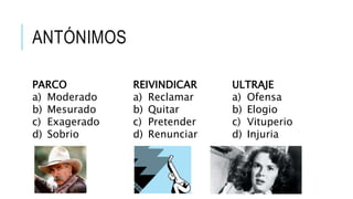 ANTÓNIMOS
PARCO
a) Moderado
b) Mesurado
c) Exagerado
d) Sobrio
REIVINDICAR
a) Reclamar
b) Quitar
c) Pretender
d) Renunciar
ULTRAJE
a) Ofensa
b) Elogio
c) Vituperio
d) Injuria
 