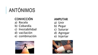 ANTÓNIMOS
CONVICCIÓN
a) Recelo
b) Cobardía
c) Inestabilidad
d) vacilación
e) combinación
AMPUTAR
a) Unir
b) Pegar
c) Suturar
d) Agregar
e) Injertar
 