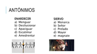 ANTÓNIMOS
ENARDECER
a) Menguar
b) Desilusionar
c) Apaciguar
d) Escatimar
e) Amedrentar
SIERVO
a) Monarca
b) Señor
c) Prelado
d) Mayor
e) magnate
 