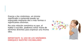 Gracias a los sinónimos, un mismo
significado o contenido puede ser
expresado mediante dos o más formas o
significantes distintos.
Por esta relación semántica es que, al
hablar o escribir, podemos echar mano de
términos distintos para expresar una misma
idea.
IMPORTANTE: EL USO DE LOS SINÓNIMOS
ENRIQUECE NUESTRO VOCABULARIO
 