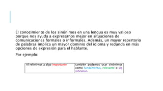 El conocimiento de los sinónimos en una lengua es muy valioso
porque nos ayuda a expresarnos mejor en situaciones de
comunicaciones formales o informales. Además, un mayor repertorio
de palabras implica un mayor dominio del idioma y redunda en más
opciones de expresión para el hablante.
Por ejemplo:
Al referirnos a algo importante también podemos usar sinónimos
como fundamental, relevante o sig
nificativo
 