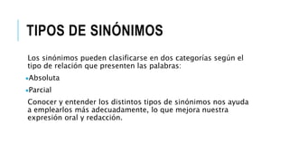 TIPOS DE SINÓNIMOS
Los sinónimos pueden clasificarse en dos categorías según el
tipo de relación que presenten las palabras:
Absoluta
Parcial
Conocer y entender los distintos tipos de sinónimos nos ayuda
a emplearlos más adecuadamente, lo que mejora nuestra
expresión oral y redacción.
 