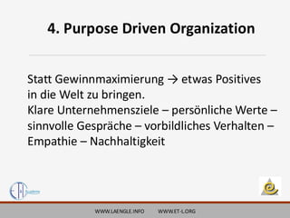 WWW.LAENGLE.INFO WWW.ET-L.ORG
4. Purpose Driven Organization
Statt Gewinnmaximierung → etwas Positives
in die Welt zu bringen.
Klare Unternehmensziele – persönliche Werte –
sinnvolle Gespräche – vorbildliches Verhalten –
Empathie – Nachhaltigkeit
 