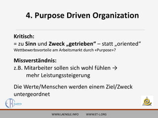 WWW.LAENGLE.INFO WWW.ET-L.ORG
Kritisch:
= zu Sinn und Zweck „getrieben“ – statt „oriented“
Wettbewerbsvorteile am Arbeitsmarkt durch «Purpose»?
Missverständnis:
z.B. Mitarbeiter sollen sich wohl fühlen →
mehr Leistungssteigerung
Die Werte/Menschen werden einem Ziel/Zweck
untergeordnet
4. Purpose Driven Organization
 