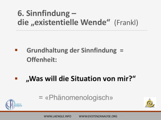 6. Sinnfindung –
die „existentielle Wende“ (Frankl)
▪ Grundhaltung der Sinnfindung =
Offenheit:
▪ „Was will die Situation von mir?“
= «Phänomenologisch»
WWW.LAENGLE.INFO WWW.EXISTENZANALYSE.ORG
 