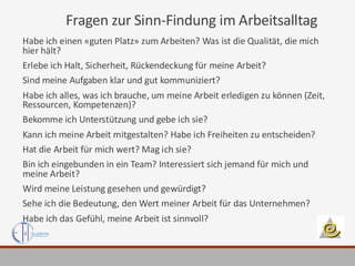 Fragen zur Sinn-Findung im Arbeitsalltag
Habe ich einen «guten Platz» zum Arbeiten? Was ist die Qualität, die mich
hier hält?
Erlebe ich Halt, Sicherheit, Rückendeckung für meine Arbeit?
Sind meine Aufgaben klar und gut kommuniziert?
Habe ich alles, was ich brauche, um meine Arbeit erledigen zu können (Zeit,
Ressourcen, Kompetenzen)?
Bekomme ich Unterstützung und gebe ich sie?
Kann ich meine Arbeit mitgestalten? Habe ich Freiheiten zu entscheiden?
Hat die Arbeit für mich wert? Mag ich sie?
Bin ich eingebunden in ein Team? Interessiert sich jemand für mich und
meine Arbeit?
Wird meine Leistung gesehen und gewürdigt?
Sehe ich die Bedeutung, den Wert meiner Arbeit für das Unternehmen?
Habe ich das Gefühl, meine Arbeit ist sinnvoll?
 