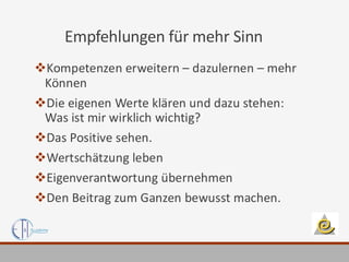 Empfehlungen für mehr Sinn
❖Kompetenzen erweitern – dazulernen – mehr
Können
❖Die eigenen Werte klären und dazu stehen:
Was ist mir wirklich wichtig?
❖Das Positive sehen.
❖Wertschätzung leben
❖Eigenverantwortung übernehmen
❖Den Beitrag zum Ganzen bewusst machen.
 