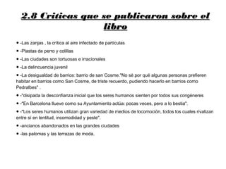 2.8 Criticas que se publicaron sobre el2.8 Criticas que se publicaron sobre el
librolibro
● -Las zanjas , la crítica al aire infectado de partículas
● -Plastas de perro y colillas
● -Las ciudades son tortuosas e irracionales
● -La delincuencia juvenil
● -La desigualdad de barrios: barrio de san Cosme."No sé por qué algunas personas prefieren
habitar en barrios como San Cosme, de triste recuerdo, pudiendo hacerlo en barrios como
Pedralbes" .
● -"disipada la desconfianza inicial que los seres humanos sienten por todos sus congéneres
● -"En Barcelona llueve como su Ayuntamiento actúa: pocas veces, pero a lo bestia".
● -"Los seres humanos utilizan gran variedad de medios de locomoción, todos los cuales rivalizan
entre sí en lentitud, incomodidad y peste".
● -ancianos abandonados en las grandes ciudades
● -las palomas y las terrazas de moda.
 