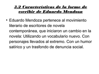 3.2 Características de la forme de3.2 Características de la forme de
escribir de Eduardo Mendozaescribir de Eduardo Mendoza
●
Eduardo Mendoza pertenece al movimiento
literario de escritores de novela
contemporánea, que iniciaron un cambio en la
novela: Utilizando un vocabulario nuevo. Con
personajes llevados al extremo. Con un humor
satírico y un trasfondo de denuncia social.
 
