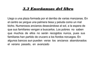 3.3 Enseñanzas del libro3.3 Enseñanzas del libro
Llego a una plaza formada por el derribo de varias manzanas. En
el centro se yergue una palmera tiesa y peluda como un mal
bicho. Numerosos ancianos desecándose al sol, a la espera de
que sus familiares vengan a buscarlos. Los pobres no saben
que muchos de ellos no serán recogidos nunca, pues sus
familiares han partido de crucero a los fiordos noruegos. En
algunos bancos aun pueden verse los ancianos abandonados
el verano pasado, en avanzado
 