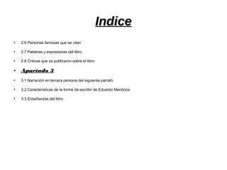 IndiceIndice
●
2.6 Personas famosas que se citan
●
2.7 Palabras y expresiones del libro
●
2.8 Criticas que se publicaron sobre el libro
●
Apartado 3Apartado 3
●
3.1 Narración en tercera persona del siguiente párrafo
●
3.2 Características de la forme de escribir de Eduardo Mendoza
●
3.3 Enseñanzas del libro
 