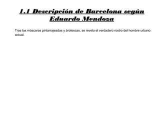 1.1 Descripción de Barcelona según1.1 Descripción de Barcelona según
Eduardo MendozaEduardo Mendoza
Tras las máscaras pintarrajeadas y brotescas, se revela el verdadero rostro del hombre urbano
actual.
 