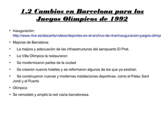 1.2 Cambios en Barcelona para los1.2 Cambios en Barcelona para los
Juegos Olímpicos de 1992Juegos Olímpicos de 1992
●
Inauguración:
http://www.rtve.es/alacarta/videos/deportes-en-el-archivo-de-rtve/inauguracion-juegos-olimpi
●
Mejoras de Barcelona:
●
La mejora y adecuación de las infraestructuras del aeropuerto El Prat.
●
La Villa Olímpica la restauraron
●
Se modernizaron partes de la ciudad
●
Se crearon nuevos hoteles y se reformaron algunos de los que ya existían.
●
Se construyeron nuevas y modernas instalaciones deportivas, como el Palau Sant
Jordi y el Puerto
●
Olímpico
●
Se remodeló y amplió la red viaria barcelonesa.
 