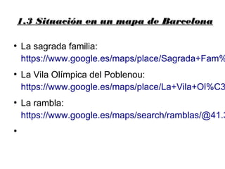1.3 Situación en un mapa de Barcelona1.3 Situación en un mapa de Barcelona
●
La sagrada familia:
https://www.google.es/maps/place/Sagrada+Fam%
●
La Vila Olímpica del Poblenou:
https://www.google.es/maps/place/La+Vila+Ol%C3
●
La rambla:
https://www.google.es/maps/search/ramblas/@41.3
●
 