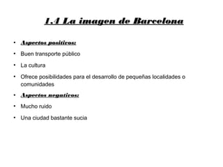 1.4 La imagen de Barcelona1.4 La imagen de Barcelona
●
Aspectos positivos:Aspectos positivos:
●
Buen transporte público
●
La cultura
●
Ofrece posibilidades para el desarrollo de pequeñas localidades o
comunidades
● Aspectos negativos:
●
Mucho ruido
●
Una ciudad bastante sucia
 