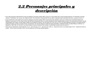 2.2 Personajes principales y2.2 Personajes principales y
descripcióndescripción
●
Gurb: Este personaje es básicamente de cuerpo de inteligencia pura-factor analítico 4800, aunque en la Tierra adopta solo el cuerpo de Marta Sánchez (170 centímetros; perímetro
craneal, 57 centímetros; núm. de ojos: dos; longitud del rabo: 0.00 centímetros. Psíquicamente dice que habla un lenguaje de gran simplicidad estructural. Le gusta los churros. ●
●
El otro extraterrestre: Este también es de cuerpo de inteligencia pura-factor analítico 4800. Aunque este primero adopta el cuerpo de un profesor de la Universidad Autónoma de
Bellaterra, que se llama Lluc Puig i Roig. No dice nada del físico; psíquicamente tiene un nivel de mansedumbre bajo. Después adopta el cuerpo: del conde-duque de Olivares, del ente
individualizado Gary Cooper, de José Ortega y Gasset, de don Miguel de Unamuno, de Julio Romero de Torres, de S.S. Pío XII, de Jorge Sepúlveda, del duque y la duquesa de Kent,
de Manuel Orantes, de Viriato, de Giorgio Armani, de Eisenhower, de Frascuelo Segundo, de Manuel Vázquez Montalbán, de Mahatma Gandhi, de Gilbert Bécaud, de Alfonso V el
Magnánimo (1396-1458), de Tutmosis II y por último adopta el cuerpo de Jacques-Yves Cousteau. A este también le gusta mucho los churros. ●
●
Vecina del otro extraterrestre: Fisicamentemide 173 cm. ; pelo más largo, 47 cm. ; pelo más corto, 0.002 cm. ; distancia del codo a la uña (dedo pulgar), 40 cm. ; distancia del codo izq.
al derch. , 36 cm. (en pos. de firmes), 126 cm. (con los brazos en cruz). No dice nada del psíquico
 