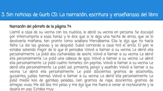 3. Sin noticias de Gurb (3): La narración, escritura y enseñanzas del libro
Narración del párrafo de la página 74:
Llamó a casa de su vecina con los nudillos, le abrió su vecina en persona. Se disculpó
por interrumpirla a esas horas y le dice que si le deja una tacita de arroz, que se lo
devolvería mañana, tan pronto como acabara Mercabarna. Ella le dijo que no hacía
falta. Le dio las gracias y se despidió. Subió corriendo a casa tiró el arroz. El pan le
estaba saliendo mejor de lo que él pensaba. Volvió a llamar a su vecina. Le abrió ella
personalmente. Le pidió dos cucharadas de aceite. Volvió a llamar a su vecina. Le abrió
ella personalmente. Le pidió una cabeza de ajos. Volvió a llamar a su vecina. Le abrió
ella personalmente. Le pidió cuatro tomates sin pepitas. Volvió a llamar a su vecina. Le
abrió ella personalmente. Le pidió sal, pimienta, perejil y azafrán. Volvió a llamar a su
vecina. Le abrió ella personalmente. Le pidió doscientos gramos de alcachofas,
guisantes, judías tiernas. Volvió a llamar a su vecina. Le abrió ella personalmente. Le
pidió medio kilo de gambas peladas, cien gramos de rape, doscientos gramos de
almejas vivas. Me dió dos mil pelas y me dijo que me fuera a cenar al restaurante y la
dejara en paz. Estaba muy
 