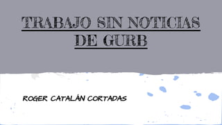 TRABAJO SIN NOTICIAS
DE GURB
ROGER CATALÁN CORTADAS
 