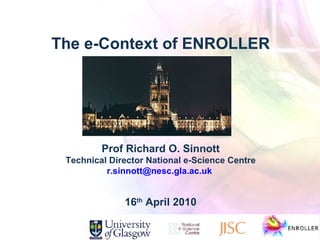 The e-Context of ENROLLER Prof Richard O. Sinnott Technical Director National e-Science Centre [email_address]   16 th  April 2010 