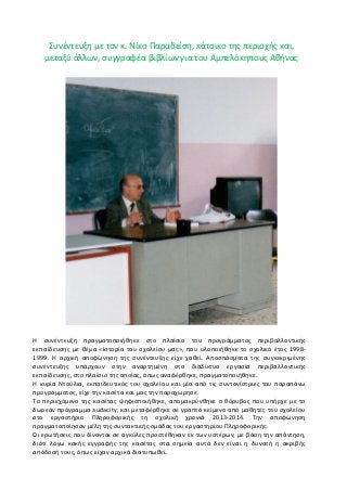 Συνέντευξη με τον κ. Νίκο Παραδείση, κάτοικο της περιοχής και, μεταξύ άλλων, συγγραφέα βιβλίων για του Αμπελόκηπους Αθήνας 
Η συνέντευξη πραγματοποιήθηκε στο πλαίσιο του προγράμματος περιβαλλοντικής εκπαίδευσης με θέμα «Ιστορία του σχολείου μας», που υλοποιήθηκε το σχολικό έτος 1998- 1999. Η αρχική αποφώνηση της συνέντευξης είχε χαθεί. Αποσπάσματα της συγκεκριμένης συνέντευξης υπάρχουν στην αναρτημένη στο διαδίκτυο εργασία περιβαλλοντικής εκπαίδευσης, στο πλαίσιο της οποίας, όπως αναφέρθηκε, πραγματοποιήθηκε. 
Η κυρία Ντούλια, εκπαιδευτικός του σχολείου και μία από τις συντονίστριες του παραπάνω προγράμματος, είχε την κασέτα και μας την παραχώρησε. 
Το περιεχόμενο της κασέτας ψηφιοποιήθηκε, απομακρύνθηκε ο θόρυβος που υπήρχε με το δωρεάν πρόγραμμα audacity, και μεταφέρθηκε σε γραπτό κείμενο από μαθητές του σχολείου στο εργαστήριο Πληροφορικής τη σχολική χρονιά 2013-2014. Την αποφώνηση πραγματοποίησαν μέλη της συντακτικής ομάδας του εργαστηρίου Πληροφορικής. 
Οι ερωτήσεις που δίνονται σε αγκύλες προστέθηκαν εκ των υστέρων, με βάση την απάντηση, διότι λόγω κακής εγγραφής της κασέτας στα σημεία αυτά δεν είναι η δυνατή η ακριβής απόδοσή τους, όπως είχαν αρχικά διατυπωθεί.  