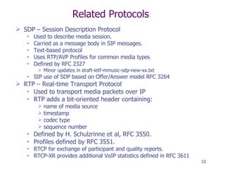 Related Protocols SDP – Session Description Protocol Used to describe media session. Carried as a message body in SIP messages. Text-based protocol Uses RTP/AVP Profiles for common media types Defined by RFC 2327 Minor updates in draft-ietf-mmusic-sdp-new-xx.txt  SIP use of SDP based on Offer/Answer model RFC 3264 RTP – Real-time Transport Protocol Used to transport media packets over IP RTP adds a bit-oriented header containing: name of media source timestamp codec type sequence number Defined by H. Schulzrinne et al, RFC 3550. Profiles defined by RFC 3551. RTCP for exchange of participant and quality reports. RTCP-XR provides additional VoIP statistics defined in RFC 3611 