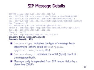 SIP Message Details Content-Type   indicates the type of message body attachment (others could be  text/plain ,  application/cpl+xml , etc.) Content-Length   indicates the octet (byte) count of the message body. Message body is separated from SIP header fields by a blank line (CRLF). INVITE sip:w.h@200.201.202.203 SIP/2.0 Via: SIP/2.0/UDP proxy.munich.de:5061;branch=z9hG4bK8542.1 Via: SIP/2.0/TLS proxy.aol.com:5060;branch=z9hG4bK9213 Via: SIP/2.0/UDP 100.101.102.103:5060;branch=z9hG4bK45a35h76 Max-Forwards: 69 To: Heisenberg <sip:w.heisenberg@munich.de> From: E. Schroedinger <sip:schroed5244@aol.com>;tag=312345   Call-ID: 105637921@100.101.102.103 CSeq: 1 INVITE Contact: sip:schroed5244@100.101.102.103 Content-Type: application/sdp Content-Length: 159 