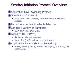 Session Initiation Protocol Overview Application Layer Signaling Protocol “ Rendezvous” Protocol Used to establish, modify, and terminate multimedia sessions Part of Internet Multimedia Architecture Can use a variety of transports UDP, TCP, TLS, SCTP, etc. Based on HTTP (Web) Similar text-based structure Uses URIs (Uniform Resource Indicators) Applications include (but not limited to): Voice, video, gaming, instant messaging, presence, call control, etc. 