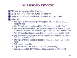 SIP Capability Discovery SIP has strong capability discovery. Using  OPTIONS  inside or outside a session Declared in  INVITE  and other requests and responses Indicates The types of SIP requests (methods) the UAC will accept ( Accept  header field) Any SIP extensions and capabilities ( Supported  header field) The characteristics of the UAC such as whether it is mobile or fixed, a conference server, etc. (feature tags in the  Contact  header field) Any SIP event packages supported ( Allow-Events  header field) Any SIP extensions and capabilities required to complete the request ( Require  header field) The type of message bodies accepted ( Accept-Content  header field) Call control capabilities Capabilities and characteristics of a UA (feature tags) Codecs supported (SDP message body response to  OPTIONS ) 