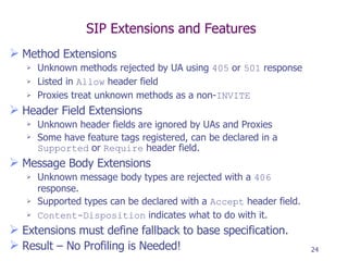 SIP Extensions and Features Method Extensions Unknown methods rejected by UA using  405  or  501  response Listed in  Allow  header field Proxies treat unknown methods as a non- INVITE Header Field Extensions Unknown header fields are ignored by UAs and Proxies Some have feature tags registered, can be declared in a  Supported  or  Require  header field. Message Body Extensions Unknown message body types are rejected with a  406  response. Supported types can be declared with a  Accept  header field. Content-Disposition  indicates what to do with it. Extensions must define fallback to base specification. Result – No Profiling is Needed! 