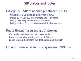 SIP dialogs and routes Dialog: P2P SIP relationship between 2 UAs   Sequencing and routing between UAs Dialog ID = Call-ID, local/remote tag (To/From) Dialog uses sequence numbers for state Dialog states: Early, provisional and final responses Route through a select list of proxies Via header indicates the path taken so far Branch parameter starting with <z9hG4bK> Loose routing: Separates the destination and the path Forking: Parallel search using several INVITE’s  
