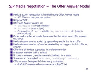 SIP Media Negotiation – The Offer Answer Model Media Session negotiation is handled using Offer Answer model  RFC 3264 – a two pass mechanism Usage of SDP Offer and Answer carried in: INVITE/200 OK  (most common) 200 OK/ACK  (used in 3pcc) Combinations of  INVITE , reliable  18x ,  PRACK ,  UPDATE , etc. (used in preconditions) Order and number of media lines must be the same in an offer answer exchange Media streams can be added by appending media line in an offer. Media streams can be refused or deleted by setting port to 0 in offer or answer. Offer lists all codecs supported in preference order Answerer answers with a subset If none in common, media stream is declined in answer. Streams can be marked  sendrecv, sendonly, recvonly Offer Answer Examples I-D has many examples  draft-ietf-mmusic-offer-answer-examples-05.txt 